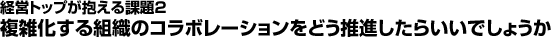 経営トップが抱える課題2：複雑化する組織のコラボレーションをどう推進したらいいでしょうか