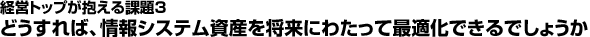 経営トップが抱える課題3：どうすれば、情報システム資産を将来にわたって最適化できるでしょうか